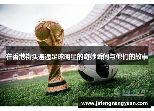 在香港街头邂逅足球明星的奇妙瞬间与他们的故事