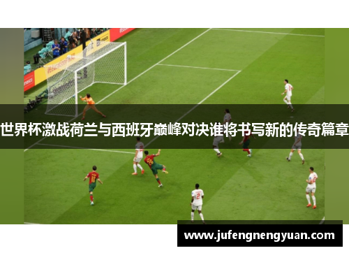 世界杯激战荷兰与西班牙巅峰对决谁将书写新的传奇篇章