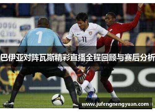 巴伊亚对阵瓦斯精彩直播全程回顾与赛后分析