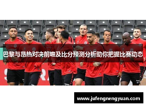巴黎与昂热对决前瞻及比分预测分析助你把握比赛动态